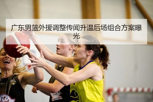 广东男篮外援调整传闻升温后场组合方案曝光
